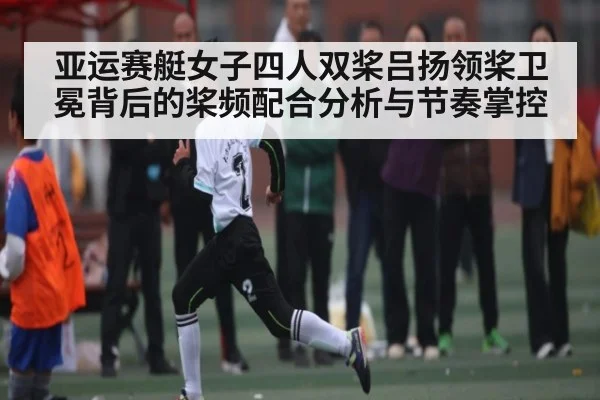 亚运赛艇女子四人双桨吕扬领桨卫冕背后的桨频配合分析与节奏掌控