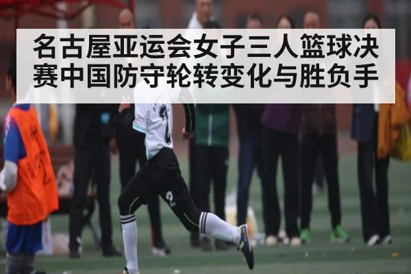 名古屋亚运会女子三人篮球决赛中国防守轮转变化与胜负手