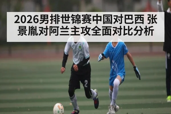2026男排世锦赛中国对巴西 张景胤对阿兰主攻全面对比分析