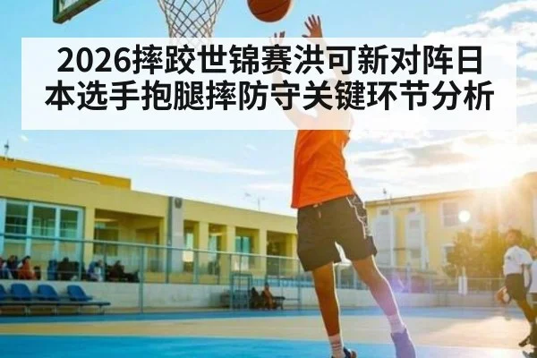 2026摔跤世锦赛洪可新对阵日本选手抱腿摔防守关键环节分析